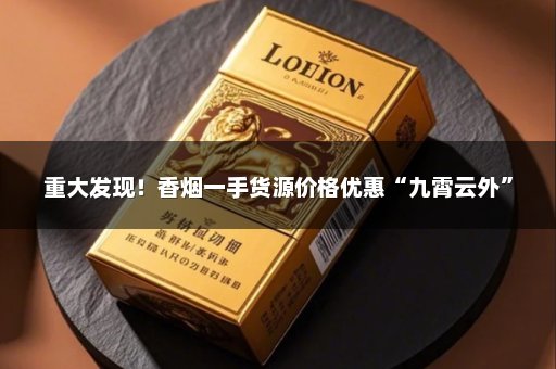 重大发现！香烟一手货源价格优惠“九霄云外”
