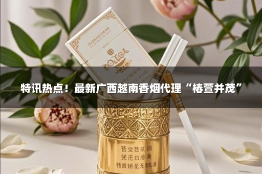 特讯热点！最新广西越南香烟代理“椿萱并茂”