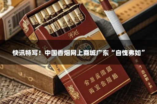 快讯特写！中国香烟网上商城广东“自愧弗如”