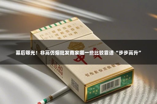 幕后曝光！非高仿烟批发商家哪一些比较靠谱“步步高升”