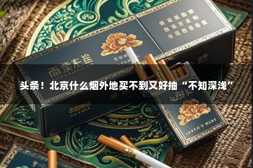 头条！北京什么烟外地买不到又好抽“不知深浅”