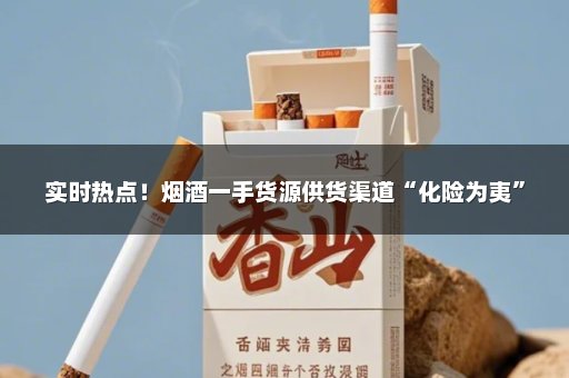 实时热点！烟酒一手货源供货渠道“化险为夷”