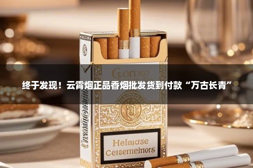 终于发现！云霄烟正品香烟批发货到付款“万古长青”