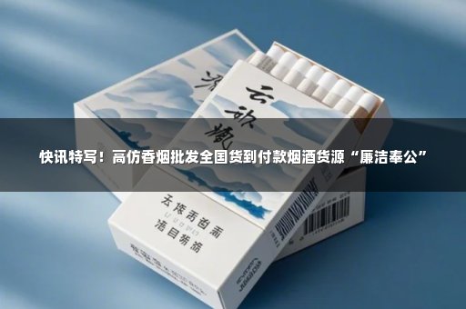 快讯特写！高仿香烟批发全国货到付款烟酒货源“廉洁奉公”